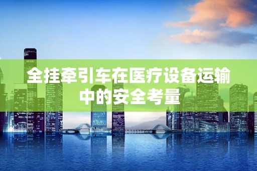 全挂牵引车在医疗设备运输中的安全考量
