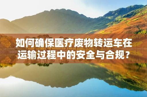 如何确保医疗废物转运车在运输过程中的安全与合规？