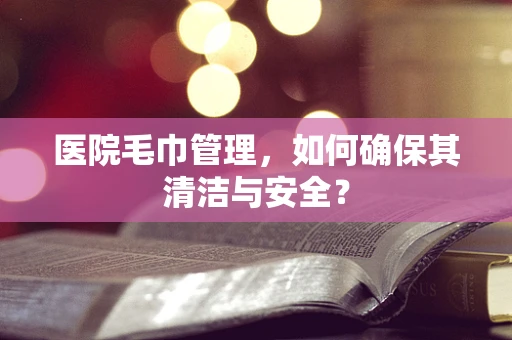 医院毛巾管理，如何确保其清洁与安全？