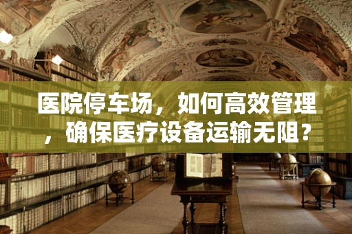 医院停车场，如何高效管理，确保医疗设备运输无阻？