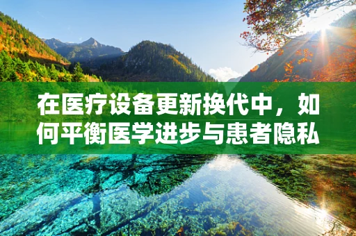 在医疗设备更新换代中，如何平衡医学进步与患者隐私保护？