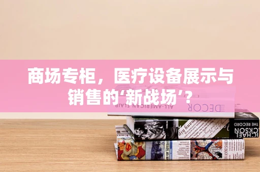 商场专柜，医疗设备展示与销售的‘新战场’？