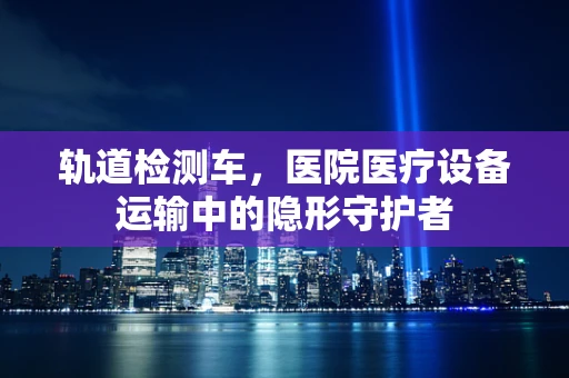 轨道检测车，医院医疗设备运输中的隐形守护者
