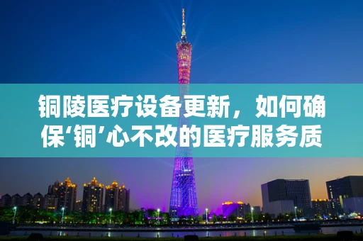 铜陵医疗设备更新，如何确保‘铜’心不改的医疗服务质量？