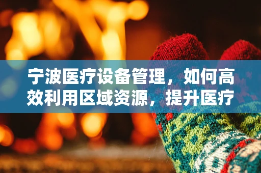 宁波医疗设备管理，如何高效利用区域资源，提升医疗服务质量？
