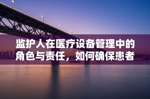监护人在医疗设备管理中的角色与责任，如何确保患者安全？