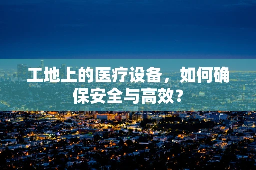工地上的医疗设备，如何确保安全与高效？