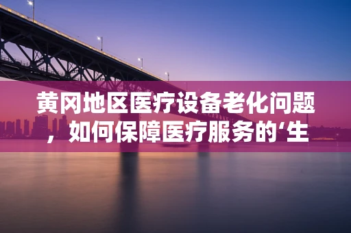黄冈地区医疗设备老化问题，如何保障医疗服务的‘生命线’？