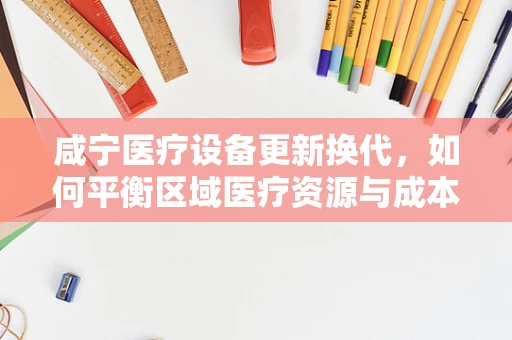 咸宁医疗设备更新换代，如何平衡区域医疗资源与成本控制？