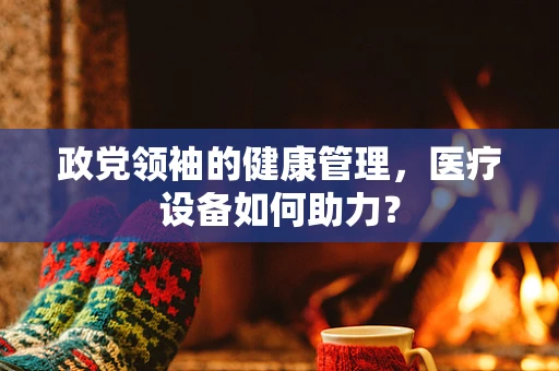 政党领袖的健康管理，医疗设备如何助力？