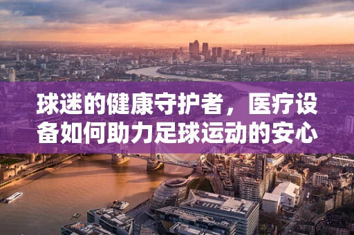 球迷的健康守护者，医疗设备如何助力足球运动的安心与高效？