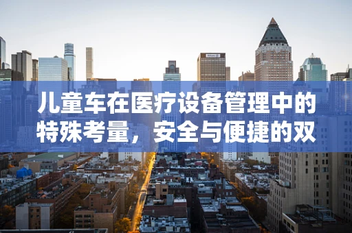 儿童车在医疗设备管理中的特殊考量，安全与便捷的双重平衡