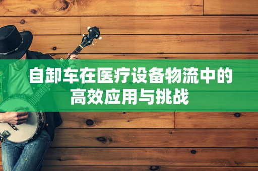 自卸车在医疗设备物流中的高效应用与挑战