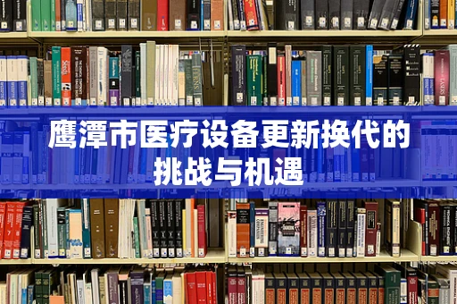 鹰潭市医疗设备更新换代的挑战与机遇