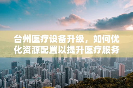 台州医疗设备升级，如何优化资源配置以提升医疗服务效率？