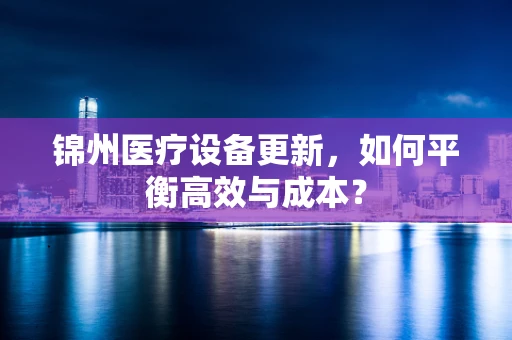 锦州医疗设备更新，如何平衡高效与成本？