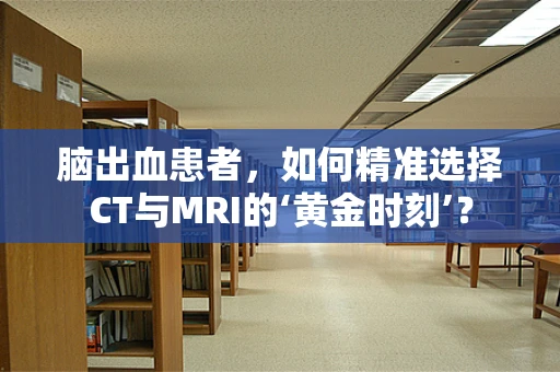 脑出血患者，如何精准选择CT与MRI的‘黄金时刻’？