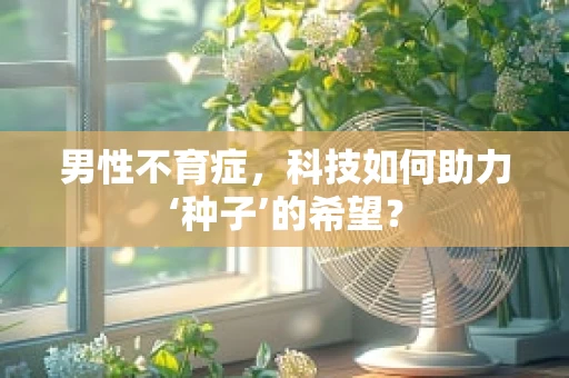 男性不育症，科技如何助力‘种子’的希望？