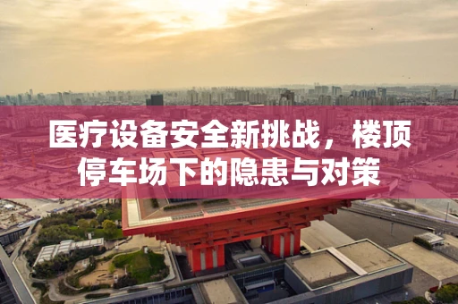 医疗设备安全新挑战，楼顶停车场下的隐患与对策