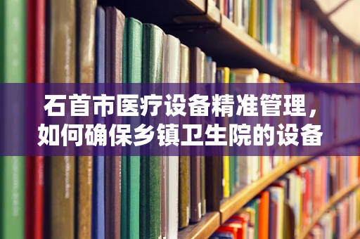 石首市医疗设备精准管理，如何确保乡镇卫生院的设备高效利用？