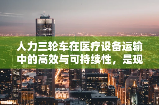 人力三轮车在医疗设备运输中的高效与可持续性，是现代医疗的‘绿色’选择吗？