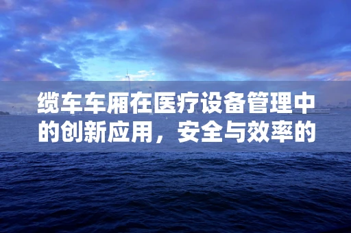 缆车车厢在医疗设备管理中的创新应用，安全与效率的双重挑战