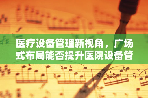 医疗设备管理新视角，广场式布局能否提升医院设备管理效率？
