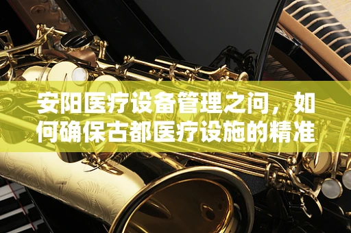 安阳医疗设备管理之问，如何确保古都医疗设施的精准维护？