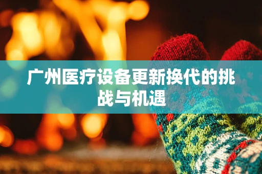 广州医疗设备更新换代的挑战与机遇