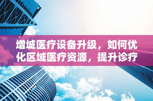 增城医疗设备升级，如何优化区域医疗资源，提升诊疗效率？