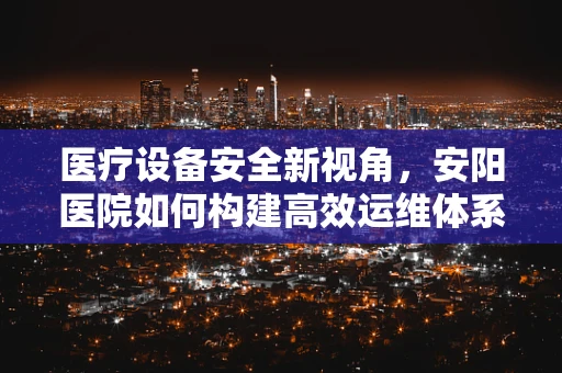 医疗设备安全新视角，安阳医院如何构建高效运维体系？