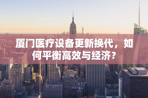 厦门医疗设备更新换代，如何平衡高效与经济？