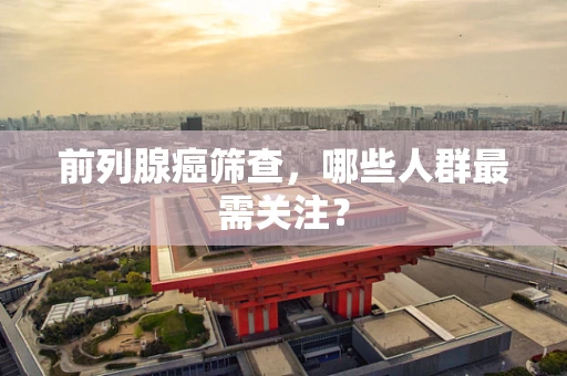 前列腺癌筛查，哪些人群最需关注？