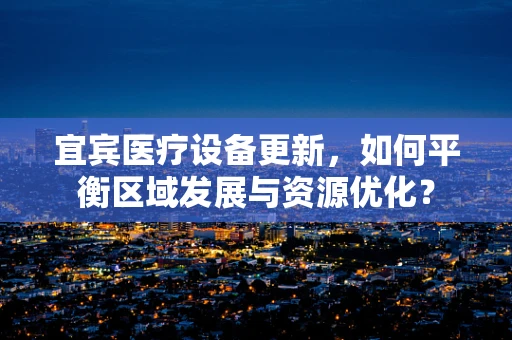 宜宾医疗设备更新，如何平衡区域发展与资源优化？