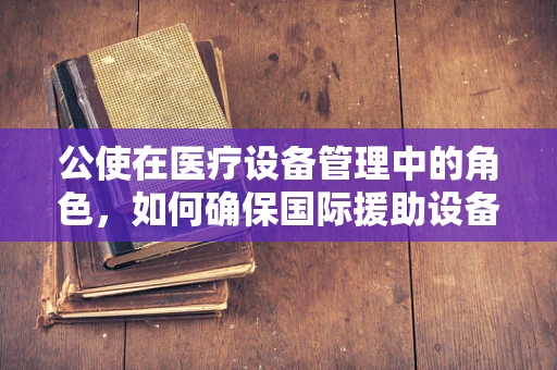公使在医疗设备管理中的角色，如何确保国际援助设备的高效与安全？
