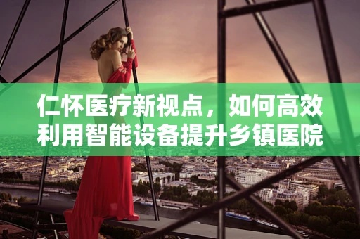 仁怀医疗新视点，如何高效利用智能设备提升乡镇医院诊疗效率？