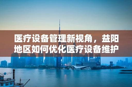 医疗设备管理新视角，益阳地区如何优化医疗设备维护策略？