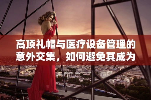 高顶礼帽与医疗设备管理的意外交集，如何避免其成为安全隐患？