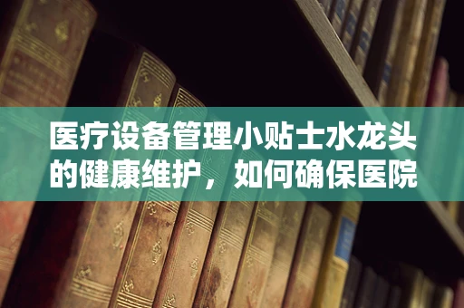 医疗设备管理小贴士水龙头的健康维护，如何确保医院水质的纯净与安全？