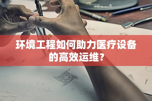 环境工程如何助力医疗设备的高效运维？