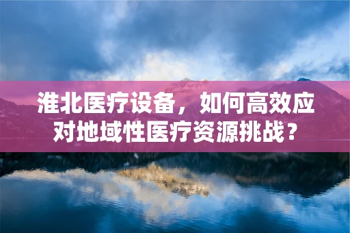 淮北医疗设备，如何高效应对地域性医疗资源挑战？