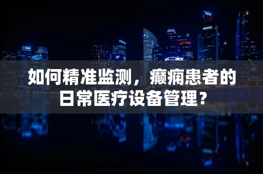 如何精准监测，癫痫患者的日常医疗设备管理？