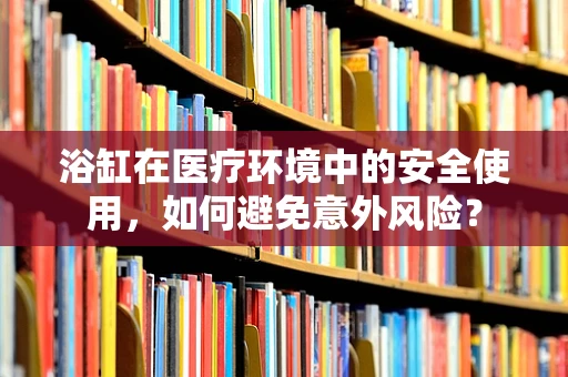 浴缸在医疗环境中的安全使用，如何避免意外风险？
