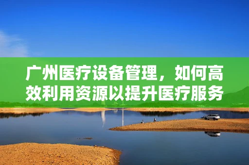 广州医疗设备管理，如何高效利用资源以提升医疗服务质量？