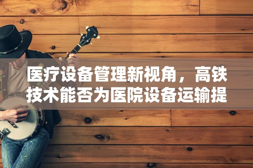 医疗设备管理新视角，高铁技术能否为医院设备运输提速？