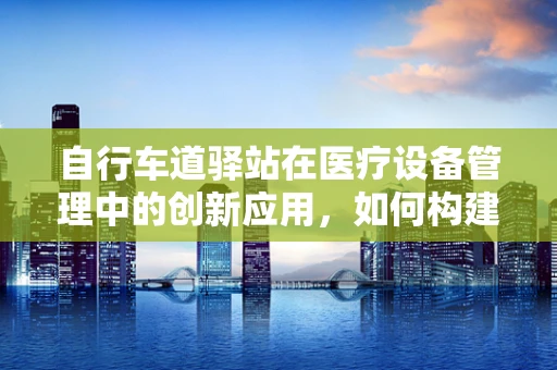 自行车道驿站在医疗设备管理中的创新应用，如何构建健康出行新模式？