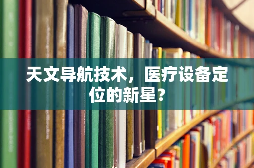天文导航技术，医疗设备定位的新星？