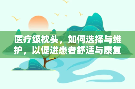 医疗级枕头，如何选择与维护，以促进患者舒适与康复？