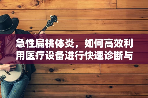 急性扁桃体炎，如何高效利用医疗设备进行快速诊断与治疗？