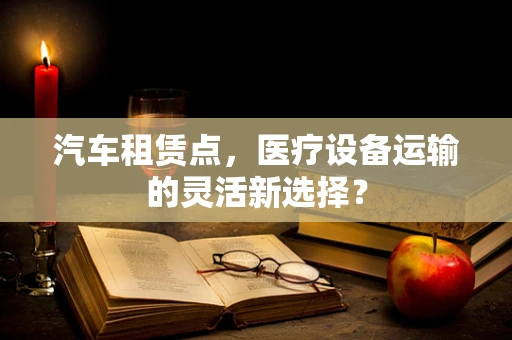 汽车租赁点，医疗设备运输的灵活新选择？